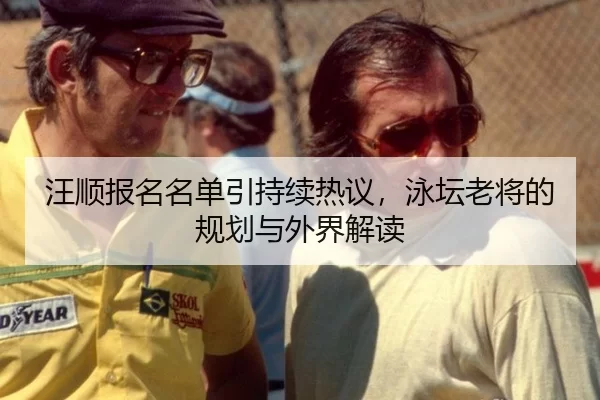 汪顺报名名单引持续热议，泳坛老将的规划与外界解读
